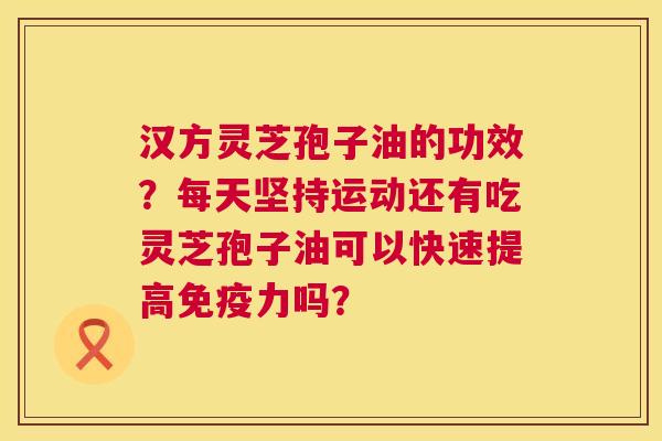 汉方灵芝孢子油的功效？每天坚持运动还有吃灵芝孢子油可以快速提高免疫力吗？  第1张
