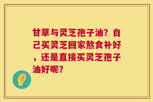 甘草与灵芝孢子油？自己买灵芝回家熬食补好，还是直接买灵芝孢子油好呢？  第1张