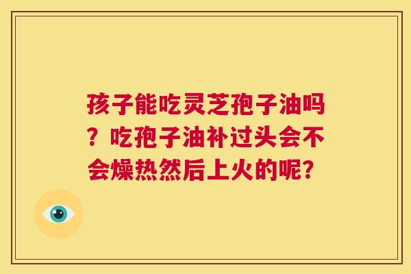 孩子能吃灵芝孢子油吗？吃孢子油补过头会不会燥热然后上火的呢？  第1张