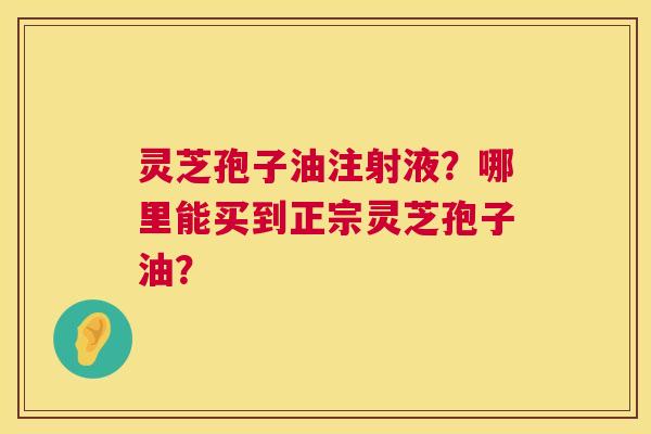 灵芝孢子油注射液？哪里能买到正宗灵芝孢子油？  第1张