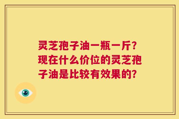 灵芝孢子油一瓶一斤？现在什么价位的灵芝孢子油是比较有效果的？  第1张