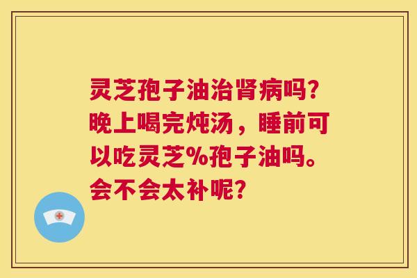 灵芝孢子油治肾病吗？晚上喝完炖汤，睡前可以吃灵芝%孢子油吗。会不会太补呢？  第1张