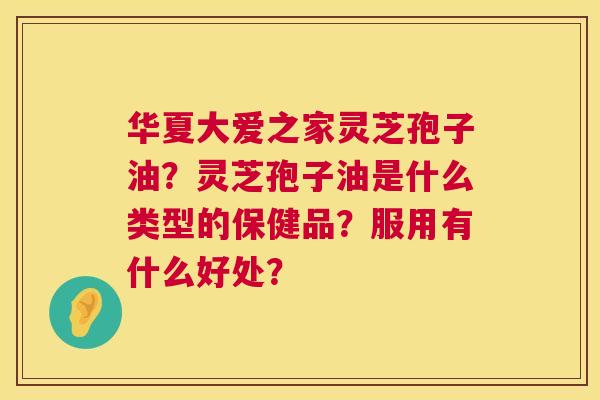 华夏大爱之家灵芝孢子油？灵芝孢子油是什么类型的保健品？服用有什么好处？  第1张