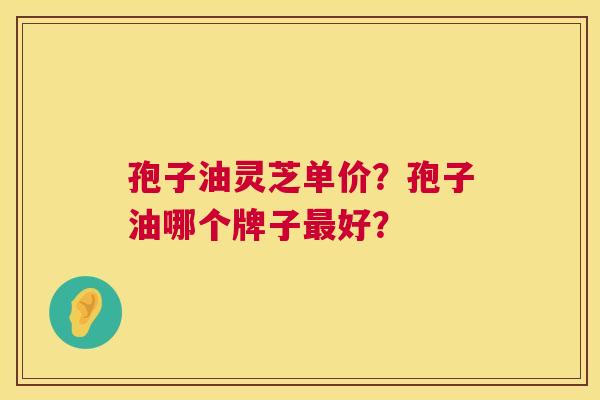 孢子油灵芝单价？孢子油哪个牌子最好？  第1张