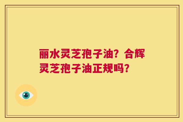丽水灵芝孢子油？合辉灵芝孢子油正规吗？  第1张