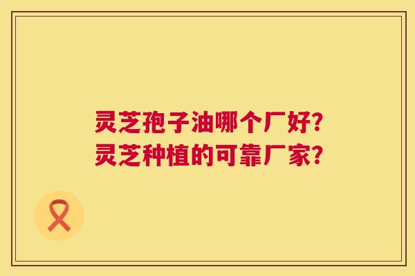 灵芝孢子油哪个厂好？灵芝种植的可靠厂家？  第1张