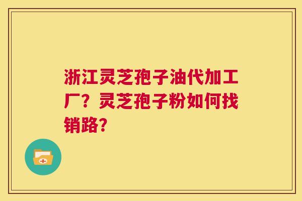 浙江灵芝孢子油代加工厂？灵芝孢子粉如何找销路？  第1张