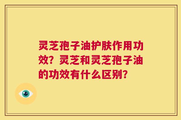 灵芝孢子油护肤作用功效？灵芝和灵芝孢子油的功效有什么区别？  第1张