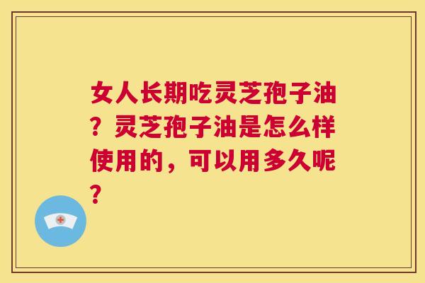 女人长期吃灵芝孢子油？灵芝孢子油是怎么样使用的，可以用多久呢？  第1张