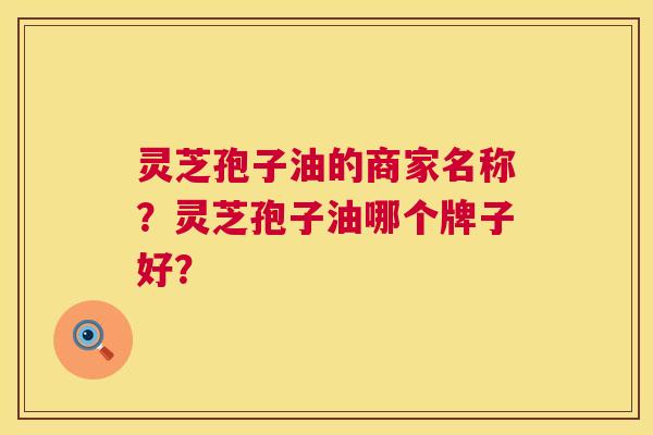 灵芝孢子油的商家名称？灵芝孢子油哪个牌子好？  第1张