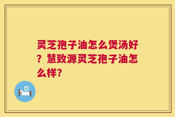 灵芝孢子油怎么煲汤好？慧致源灵芝孢子油怎么样？  第1张