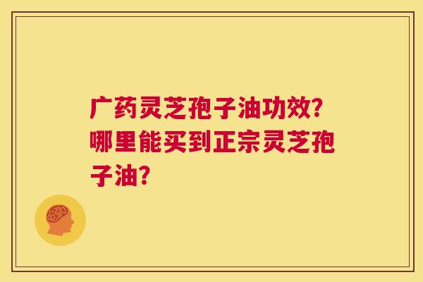 广药灵芝孢子油功效？哪里能买到正宗灵芝孢子油？  第1张