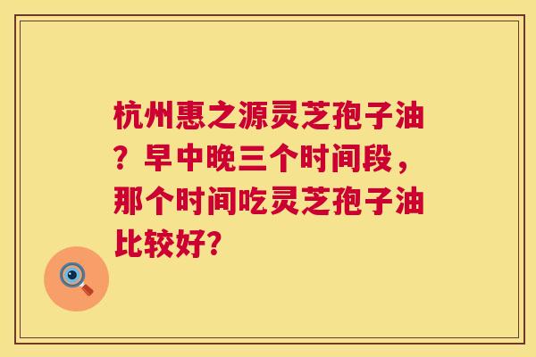 杭州惠之源灵芝孢子油？早中晚三个时间段，那个时间吃灵芝孢子油比较好？  第1张
