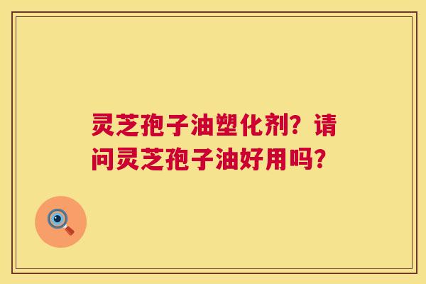 灵芝孢子油塑化剂？请问灵芝孢子油好用吗？  第1张