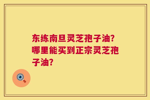东练南旦灵芝孢子油？哪里能买到正宗灵芝孢子油？  第1张