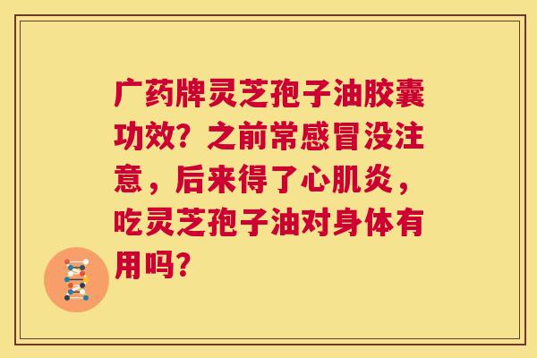 广药牌灵芝孢子油胶囊功效？之前常感冒没注意，后来得了心肌炎，吃灵芝孢子油对身体有用吗？  第1张