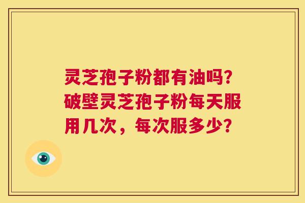 灵芝孢子粉都有油吗？破壁灵芝孢子粉每天服用几次，每次服多少？  第1张