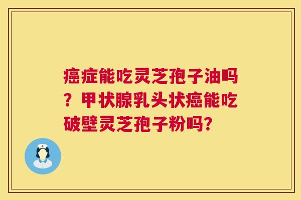 癌症能吃灵芝孢子油吗？甲状腺乳头状癌能吃破壁灵芝孢子粉吗？  第1张