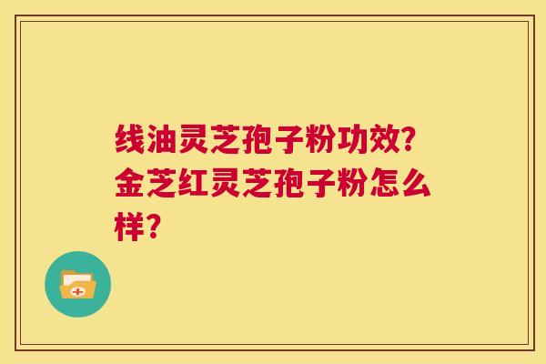 线油灵芝孢子粉功效？金芝红灵芝孢子粉怎么样？  第1张