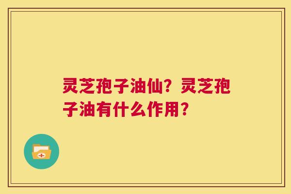 灵芝孢子油仙？灵芝孢子油有什么作用？  第1张