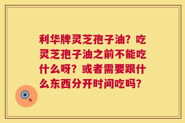 利华牌灵芝孢子油？吃灵芝孢子油之前不能吃什么呀？或者需要跟什么东西分开时间吃吗？  第1张