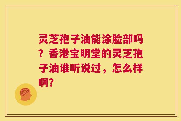 灵芝孢子油能涂脸部吗？香港宝明堂的灵芝孢子油谁听说过，怎么样啊？  第1张