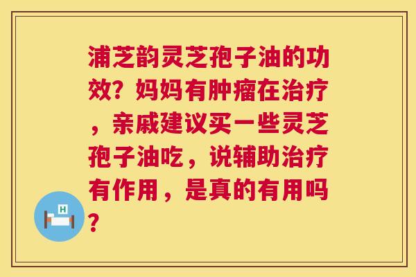 浦芝韵灵芝孢子油的功效？妈妈有肿瘤在治疗，亲戚建议买一些灵芝孢子油吃，说辅助治疗有作用，是真的有用吗？  第1张