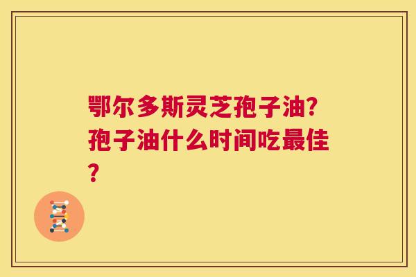 鄂尔多斯灵芝孢子油？孢子油什么时间吃最佳？  第1张