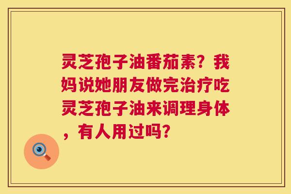 灵芝孢子油番茄素？我妈说她朋友做完治疗吃灵芝孢子油来调理身体，有人用过吗？  第1张