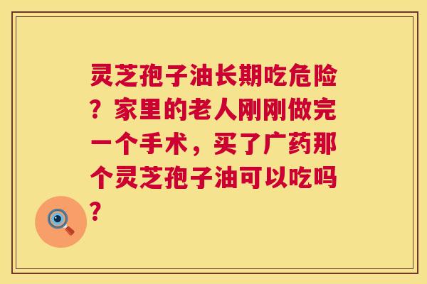 灵芝孢子油长期吃危险？家里的老人刚刚做完一个手术，买了广药那个灵芝孢子油可以吃吗？  第1张