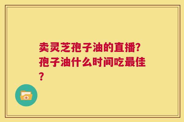 卖灵芝孢子油的直播？孢子油什么时间吃最佳？  第1张