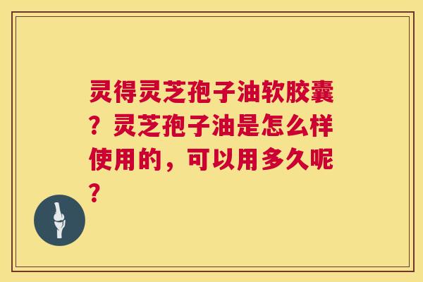 灵得灵芝孢子油软胶囊？灵芝孢子油是怎么样使用的，可以用多久呢？  第1张