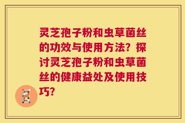 灵芝孢子粉和虫草菌丝的功效与使用方法？探讨灵芝孢子粉和虫草菌丝的健康益处及使用技巧？  第1张