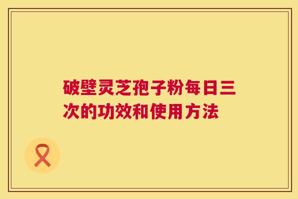 破壁灵芝孢子粉每日三次的功效和使用方法  第1张