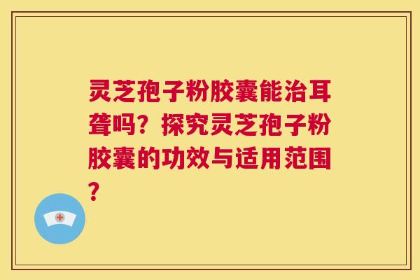 灵芝孢子粉胶囊能治耳聋吗？探究灵芝孢子粉胶囊的功效与适用范围？  第1张
