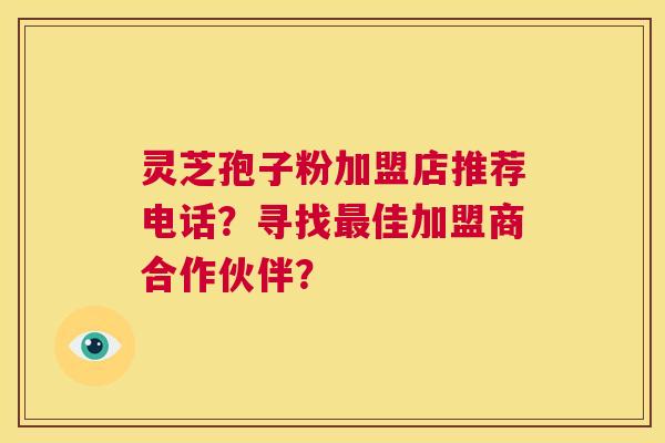 灵芝孢子粉加盟店推荐电话？寻找最佳加盟商合作伙伴？  第1张