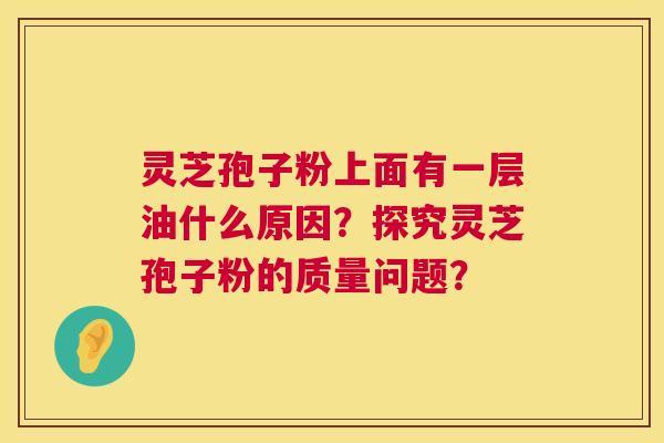 灵芝孢子粉上面有一层油什么原因？探究灵芝孢子粉的质量问题？  第1张