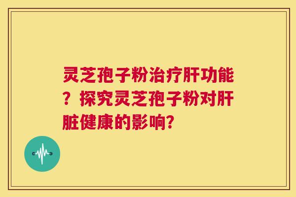 灵芝孢子粉治疗肝功能？探究灵芝孢子粉对肝脏健康的影响？  第1张