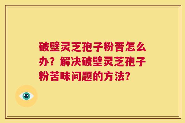 破壁灵芝孢子粉苦怎么办？解决破壁灵芝孢子粉苦味问题的方法？  第1张