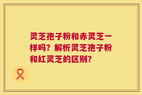 灵芝孢子粉和赤灵芝一样吗？解析灵芝孢子粉和红灵芝的区别？  第1张