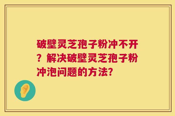 破壁灵芝孢子粉冲不开？解决破壁灵芝孢子粉冲泡问题的方法？  第1张