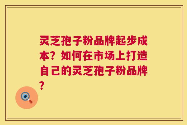 灵芝孢子粉品牌起步成本？如何在市场上打造自己的灵芝孢子粉品牌？  第1张