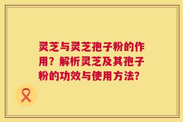灵芝与灵芝孢子粉的作用？解析灵芝及其孢子粉的功效与使用方法？  第1张