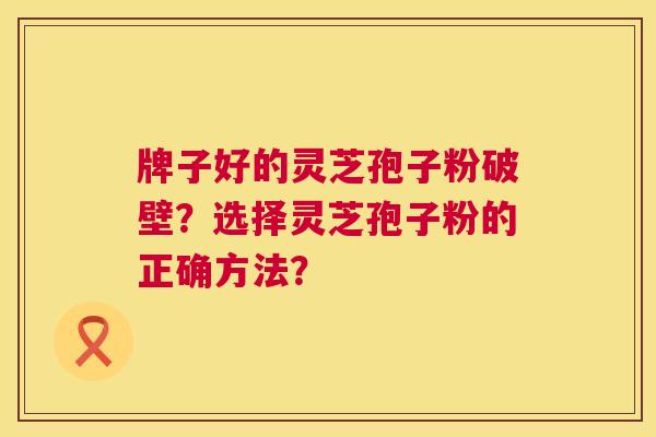牌子好的灵芝孢子粉破壁？选择灵芝孢子粉的正确方法？  第1张