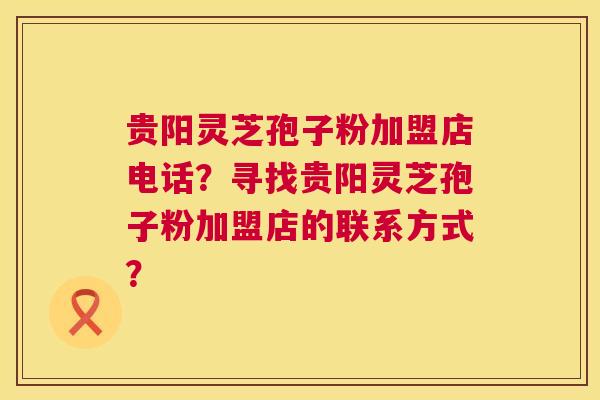 贵阳灵芝孢子粉加盟店电话？寻找贵阳灵芝孢子粉加盟店的联系方式？  第1张