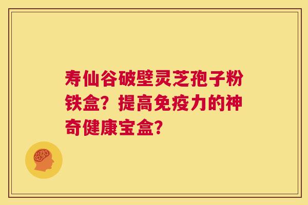 寿仙谷破壁灵芝孢子粉铁盒？提高免疫力的神奇健康宝盒？  第1张