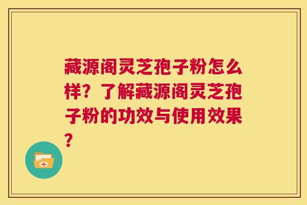 藏源阁灵芝孢子粉怎么样？了解藏源阁灵芝孢子粉的功效与使用效果？  第1张