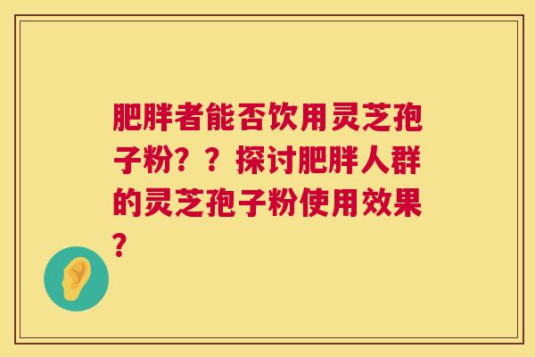 肥胖者能否饮用灵芝孢子粉？？探讨肥胖人群的灵芝孢子粉使用效果？  第1张