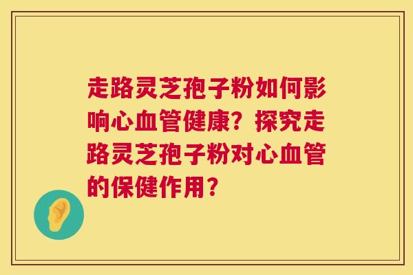 走路灵芝孢子粉如何影响心血管健康？探究走路灵芝孢子粉对心血管的保健作用？  第1张