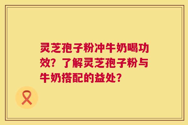 灵芝孢子粉冲牛奶喝功效？了解灵芝孢子粉与牛奶搭配的益处？  第1张